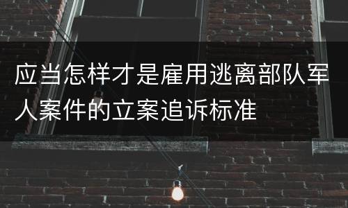 应当怎样才是雇用逃离部队军人案件的立案追诉标准