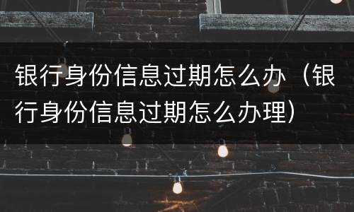 银行身份信息过期怎么办（银行身份信息过期怎么办理）