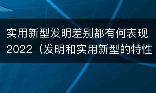实用新型发明差别都有何表现2022（发明和实用新型的特性）