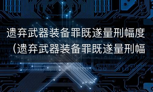 遗弃武器装备罪既遂量刑幅度（遗弃武器装备罪既遂量刑幅度是多少）