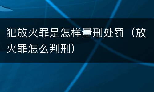 犯放火罪是怎样量刑处罚（放火罪怎么判刑）