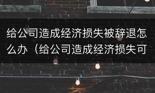 给公司造成经济损失被辞退怎么办（给公司造成经济损失可以辞退吗）