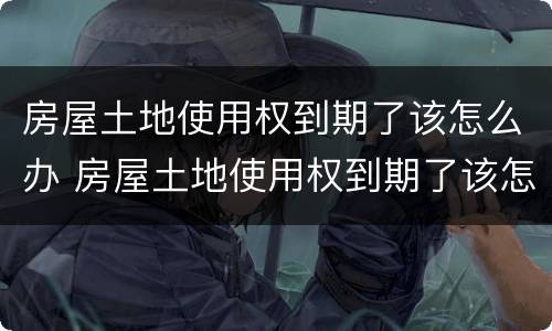 房屋土地使用权到期了该怎么办 房屋土地使用权到期了该怎么办理