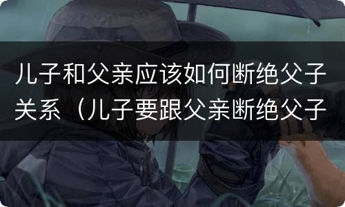 儿子和父亲应该如何断绝父子关系（儿子要跟父亲断绝父子关系）