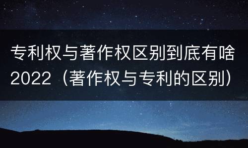 专利权与著作权区别到底有啥2022（著作权与专利的区别）