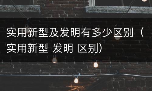 实用新型及发明有多少区别（实用新型 发明 区别）
