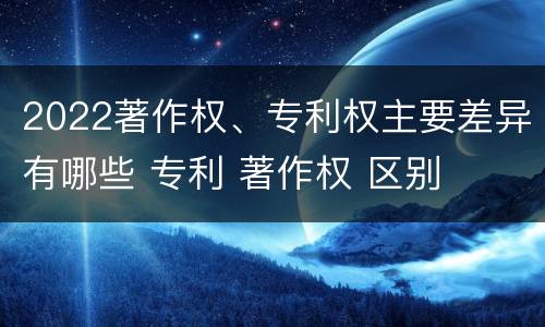 2022著作权、专利权主要差异有哪些 专利 著作权 区别
