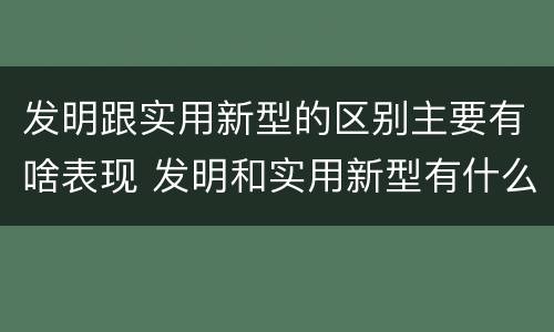 发明跟实用新型的区别主要有啥表现 发明和实用新型有什么区别