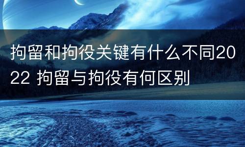 拘留和拘役关键有什么不同2022 拘留与拘役有何区别