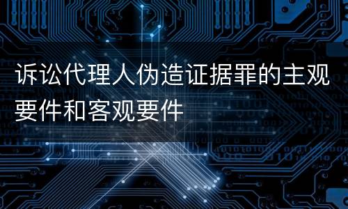 诉讼代理人伪造证据罪的主观要件和客观要件