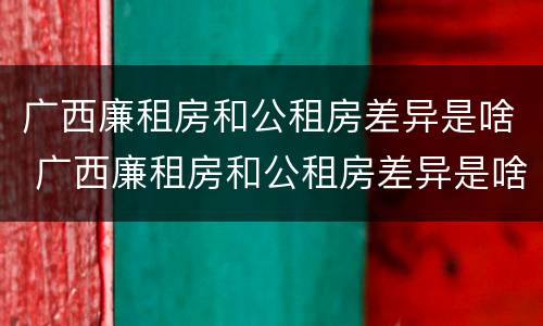 广西廉租房和公租房差异是啥 广西廉租房和公租房差异是啥原因