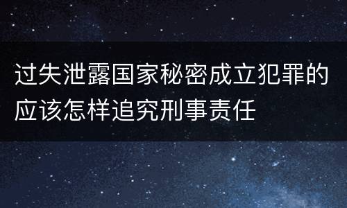 过失泄露国家秘密成立犯罪的应该怎样追究刑事责任