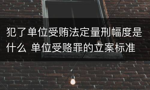 犯了单位受贿法定量刑幅度是什么 单位受赂罪的立案标准