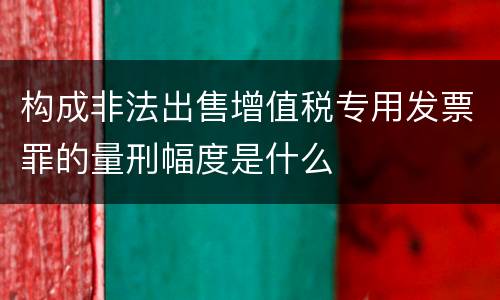 构成非法出售增值税专用发票罪的量刑幅度是什么