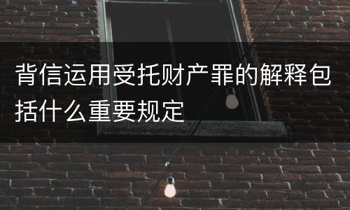 背信运用受托财产罪的解释包括什么重要规定