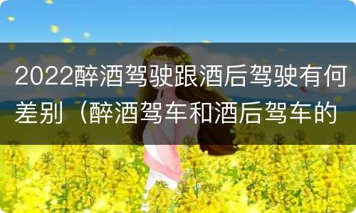 2022醉酒驾驶跟酒后驾驶有何差别（醉酒驾车和酒后驾车的区别）