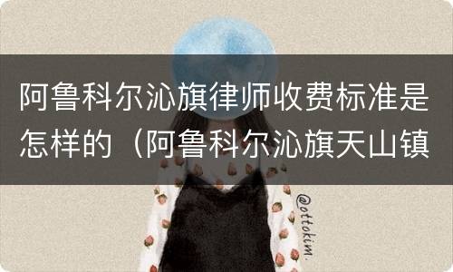 阿鲁科尔沁旗律师收费标准是怎样的（阿鲁科尔沁旗天山镇律师）