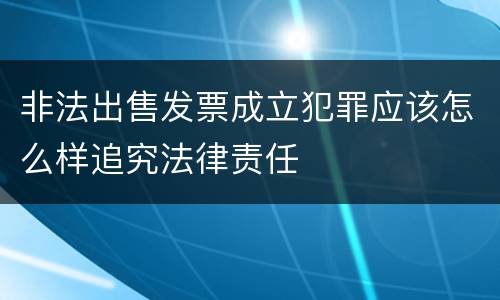非法出售发票成立犯罪应该怎么样追究法律责任