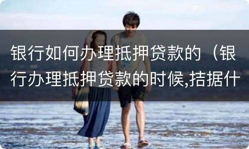 银行如何办理抵押贷款的（银行办理抵押贷款的时候,拮据什么都没写就签字）