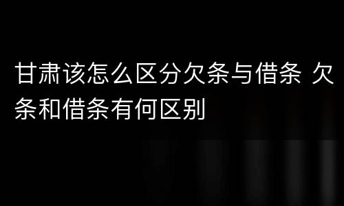 甘肃该怎么区分欠条与借条 欠条和借条有何区别
