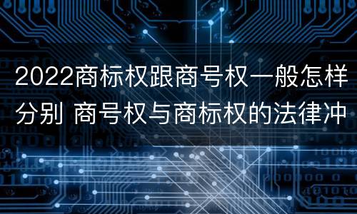 2022商标权跟商号权一般怎样分别 商号权与商标权的法律冲突与解决