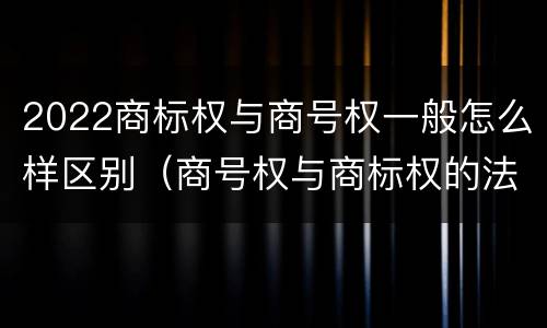 2022商标权与商号权一般怎么样区别（商号权与商标权的法律冲突与解决）