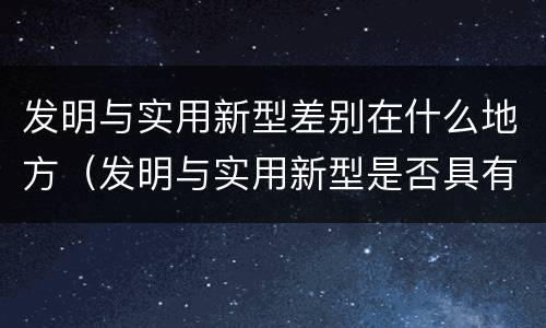 发明与实用新型差别在什么地方（发明与实用新型是否具有实用性）