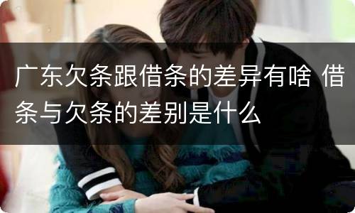 广东欠条跟借条的差异有啥 借条与欠条的差别是什么