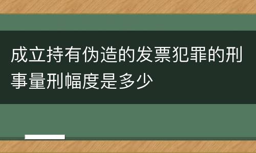 成立持有伪造的发票犯罪的刑事量刑幅度是多少