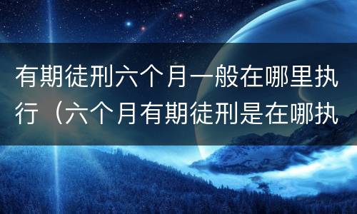 有期徒刑六个月一般在哪里执行（六个月有期徒刑是在哪执行）