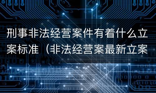 刑事非法经营案件有着什么立案标准（非法经营案最新立案标准和量刑）