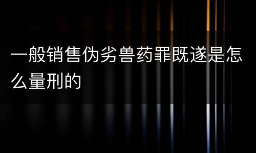 一般销售伪劣兽药罪既遂是怎么量刑的