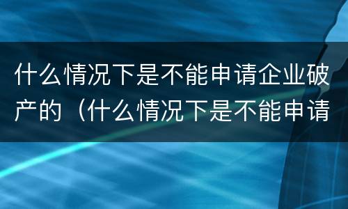 什么情况下是不能申请企业破产的（什么情况下是不能申请企业破产的情形）