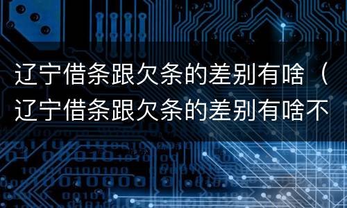 辽宁借条跟欠条的差别有啥（辽宁借条跟欠条的差别有啥不一样）