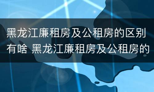 黑龙江廉租房及公租房的区别有啥 黑龙江廉租房及公租房的区别有啥不同