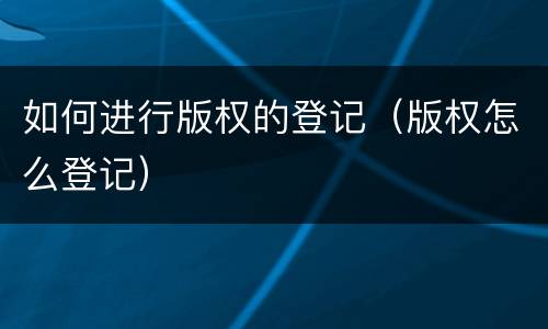 如何进行版权的登记（版权怎么登记）