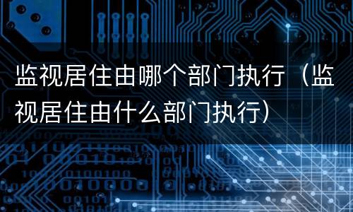 监视居住由哪个部门执行（监视居住由什么部门执行）