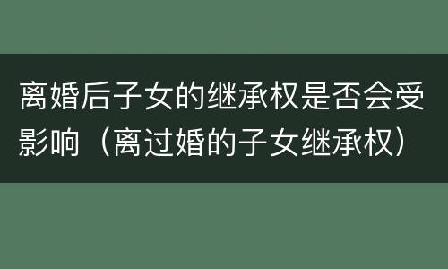 离婚后子女的继承权是否会受影响（离过婚的子女继承权）