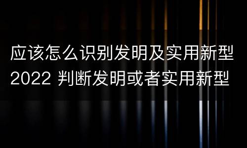 应该怎么识别发明及实用新型2022 判断发明或者实用新型