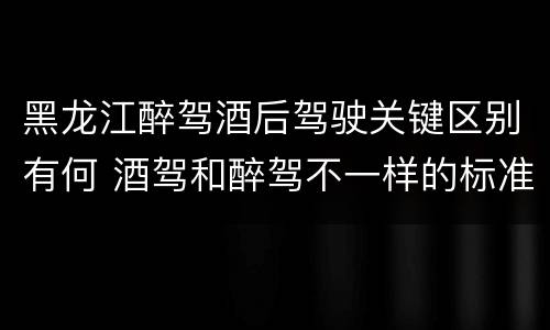 黑龙江醉驾酒后驾驶关键区别有何 酒驾和醉驾不一样的标准