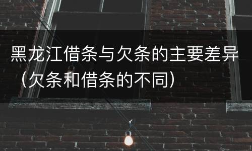 黑龙江借条与欠条的主要差异（欠条和借条的不同）