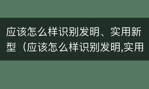 应该怎么样识别发明、实用新型（应该怎么样识别发明,实用新型材料）