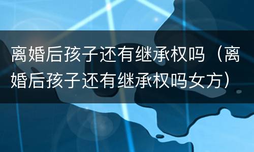 离婚后孩子还有继承权吗（离婚后孩子还有继承权吗女方）