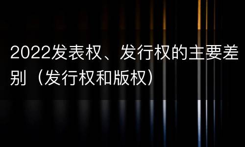 2022发表权、发行权的主要差别（发行权和版权）
