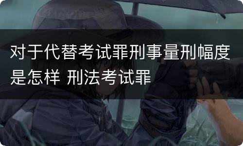 对于代替考试罪刑事量刑幅度是怎样 刑法考试罪