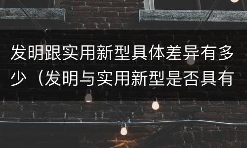 发明跟实用新型具体差异有多少（发明与实用新型是否具有实用性）