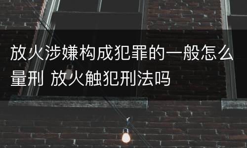放火涉嫌构成犯罪的一般怎么量刑 放火触犯刑法吗
