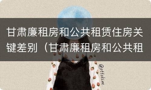 甘肃廉租房和公共租赁住房关键差别（甘肃廉租房和公共租赁住房关键差别在哪）