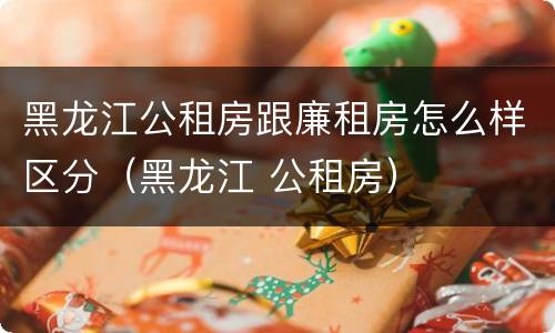 黑龙江公租房跟廉租房怎么样区分（黑龙江 公租房）
