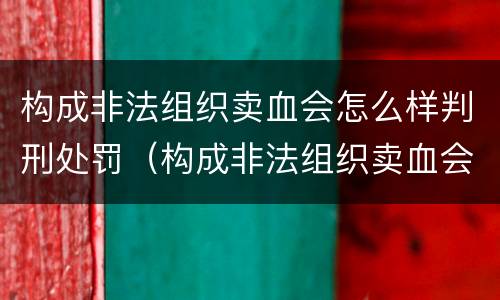 构成非法组织卖血会怎么样判刑处罚（构成非法组织卖血会怎么样判刑处罚案例）